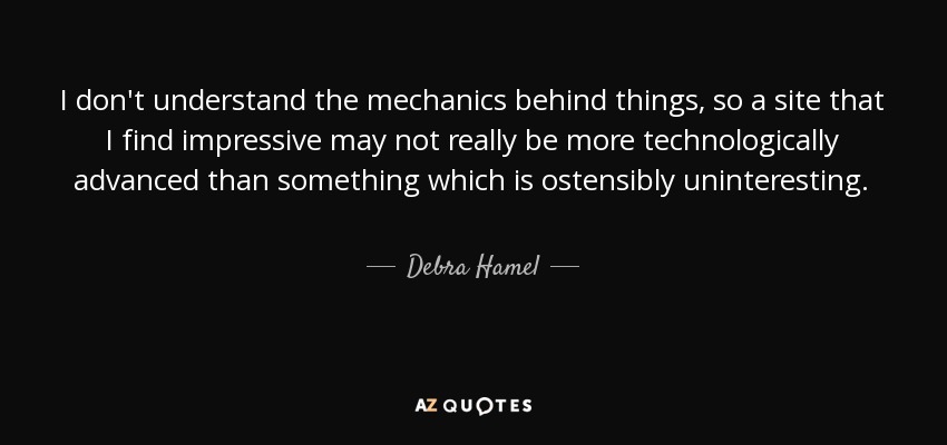 I don't understand the mechanics behind things, so a site that I find impressive may not really be more technologically advanced than something which is ostensibly uninteresting. - Debra Hamel