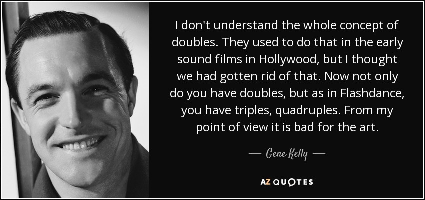 I don't understand the whole concept of doubles. They used to do that in the early sound films in Hollywood, but I thought we had gotten rid of that. Now not only do you have doubles, but as in Flashdance, you have triples, quadruples. From my point of view it is bad for the art. - Gene Kelly