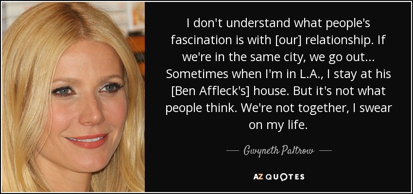 I don't understand what people's fascination is with [our] relationship. If we're in the same city, we go out... Sometimes when I'm in L.A., I stay at his [Ben Affleck's] house. But it's not what people think. We're not together, I swear on my life. - Gwyneth Paltrow