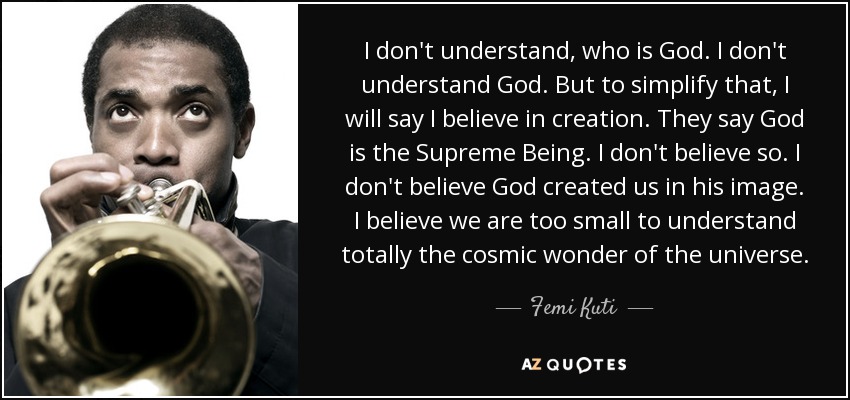 I don't understand, who is God. I don't understand God. But to simplify that, I will say I believe in creation. They say God is the Supreme Being. I don't believe so. I don't believe God created us in his image. I believe we are too small to understand totally the cosmic wonder of the universe. - Femi Kuti