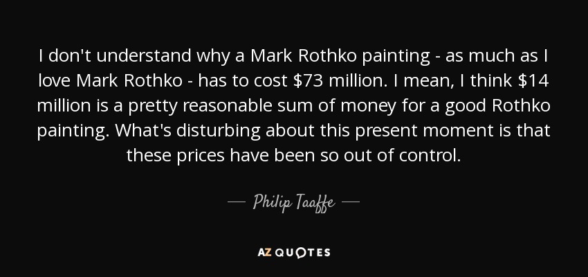 I don't understand why a Mark Rothko painting - as much as I love Mark Rothko - has to cost $73 million. I mean, I think $14 million is a pretty reasonable sum of money for a good Rothko painting. What's disturbing about this present moment is that these prices have been so out of control. - Philip Taaffe