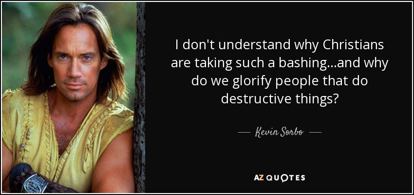 I don't understand why Christians are taking such a bashing...and why do we glorify people that do destructive things? - Kevin Sorbo