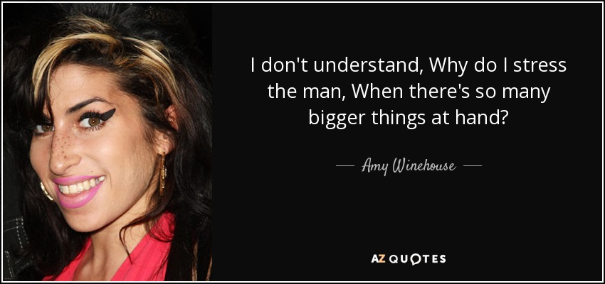 I don't understand, Why do I stress the man, When there's so many bigger things at hand? - Amy Winehouse