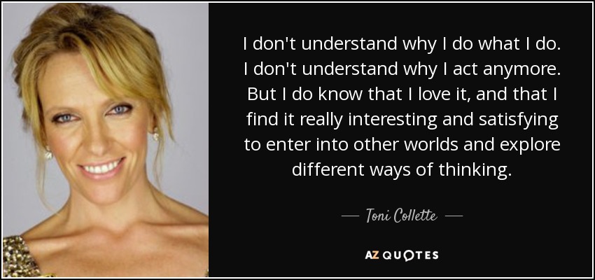 I don't understand why I do what I do. I don't understand why I act anymore. But I do know that I love it, and that I find it really interesting and satisfying to enter into other worlds and explore different ways of thinking. - Toni Collette