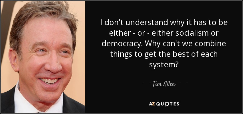 I don't understand why it has to be either - or - either socialism or democracy. Why can't we combine things to get the best of each system? - Tim Allen