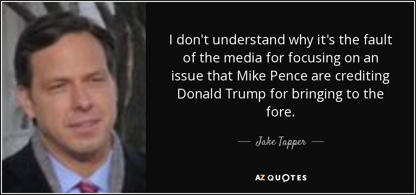 I don't understand why it's the fault of the media for focusing on an issue that Mike Pence are crediting Donald Trump for bringing to the fore. - Jake Tapper