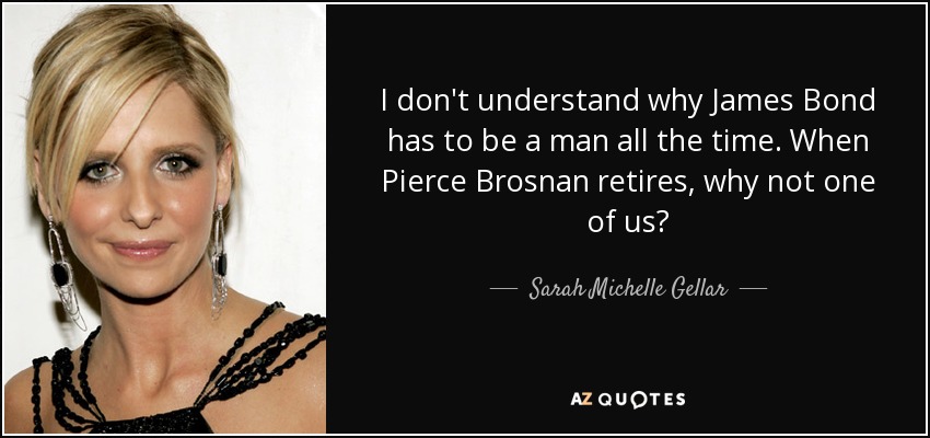 I don't understand why James Bond has to be a man all the time. When Pierce Brosnan retires, why not one of us? - Sarah Michelle Gellar