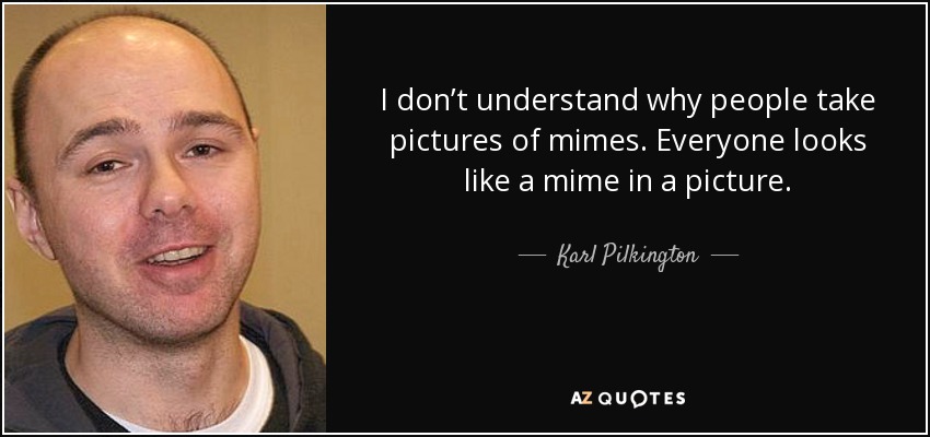 I don’t understand why people take pictures of mimes. Everyone looks like a mime in a picture. - Karl Pilkington