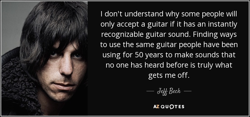 I don't understand why some people will only accept a guitar if it has an instantly recognizable guitar sound. Finding ways to use the same guitar people have been using for 50 years to make sounds that no one has heard before is truly what gets me off. - Jeff Beck