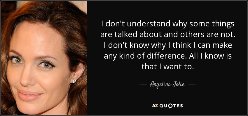 I don't understand why some things are talked about and others are not. I don't know why I think I can make any kind of difference. All I know is that I want to. - Angelina Jolie