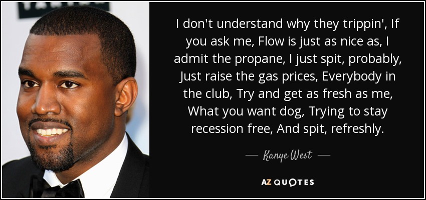 I don't understand why they trippin', If you ask me, Flow is just as nice as, I admit the propane, I just spit, probably, Just raise the gas prices, Everybody in the club, Try and get as fresh as me, What you want dog, Trying to stay recession free, And spit, refreshly. - Kanye West