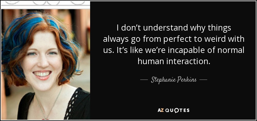 I don’t understand why things always go from perfect to weird with us. It’s like we’re incapable of normal human interaction. - Stephanie Perkins