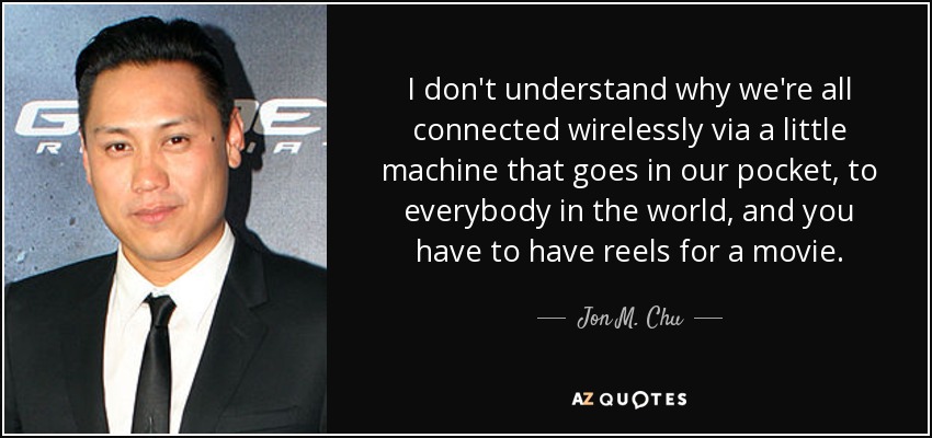 I don't understand why we're all connected wirelessly via a little machine that goes in our pocket, to everybody in the world, and you have to have reels for a movie. - Jon M. Chu
