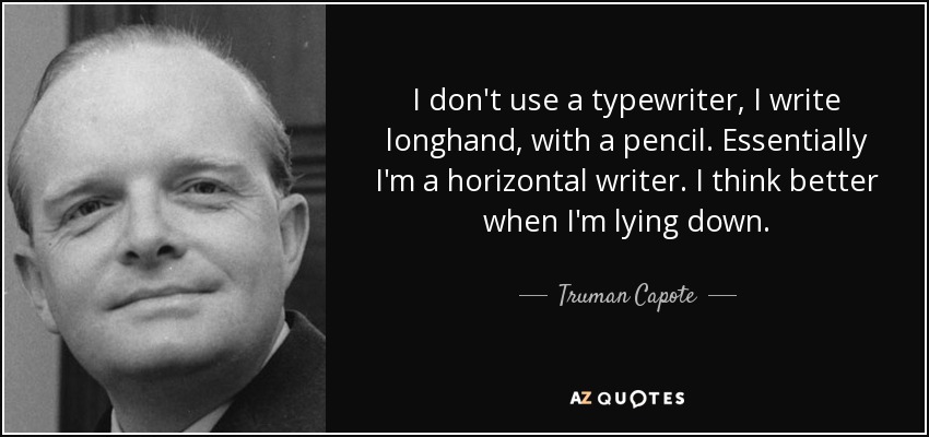 I don't use a typewriter, I write longhand, with a pencil. Essentially I'm a horizontal writer. I think better when I'm lying down. - Truman Capote