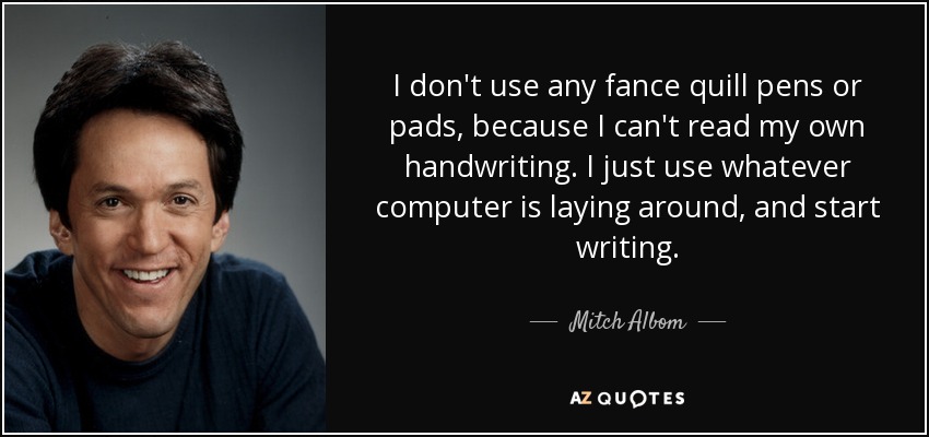 I don't use any fance quill pens or pads, because I can't read my own handwriting. I just use whatever computer is laying around, and start writing. - Mitch Albom