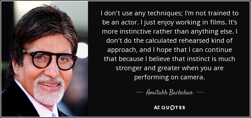 I don't use any techniques; I'm not trained to be an actor. I just enjoy working in films. It's more instinctive rather than anything else. I don't do the calculated rehearsed kind of approach, and I hope that I can continue that because I believe that instinct is much stronger and greater when you are performing on camera. - Amitabh Bachchan