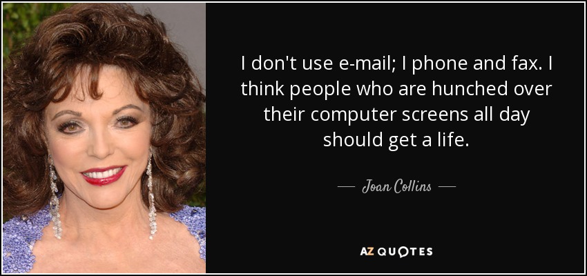 I don't use e-mail; I phone and fax. I think people who are hunched over their computer screens all day should get a life. - Joan Collins