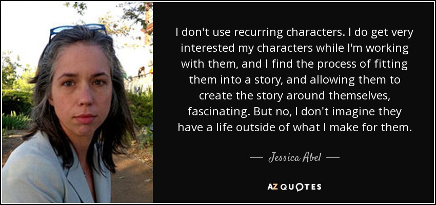 I don't use recurring characters. I do get very interested my characters while I'm working with them, and I find the process of fitting them into a story, and allowing them to create the story around themselves, fascinating. But no, I don't imagine they have a life outside of what I make for them. - Jessica Abel
