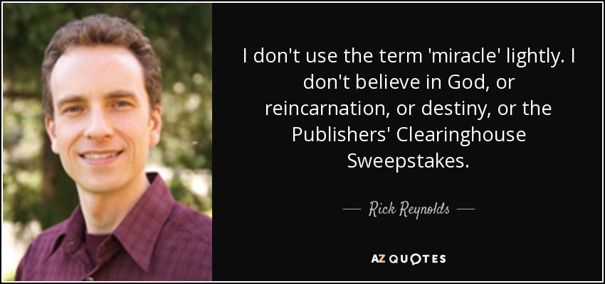 I don't use the term 'miracle' lightly. I don't believe in God, or reincarnation, or destiny, or the Publishers' Clearinghouse Sweepstakes. - Rick Reynolds