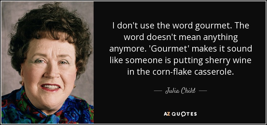 I don't use the word gourmet. The word doesn't mean anything anymore. 'Gourmet' makes it sound like someone is putting sherry wine in the corn-flake casserole. - Julia Child