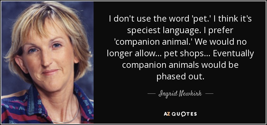 I don't use the word 'pet.' I think it's speciest language. I prefer 'companion animal.' We would no longer allow... pet shops... Eventually companion animals would be phased out. - Ingrid Newkirk
