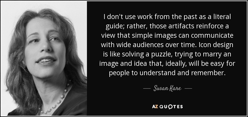 I don't use work from the past as a literal guide; rather, those artifacts reinforce a view that simple images can communicate with wide audiences over time. Icon design is like solving a puzzle, trying to marry an image and idea that, ideally, will be easy for people to understand and remember. - Susan Kare