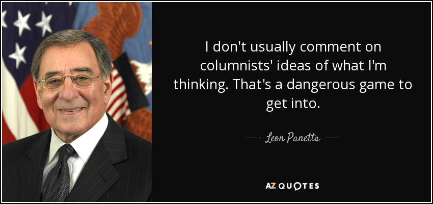 I don't usually comment on columnists' ideas of what I'm thinking. That's a dangerous game to get into. - Leon Panetta