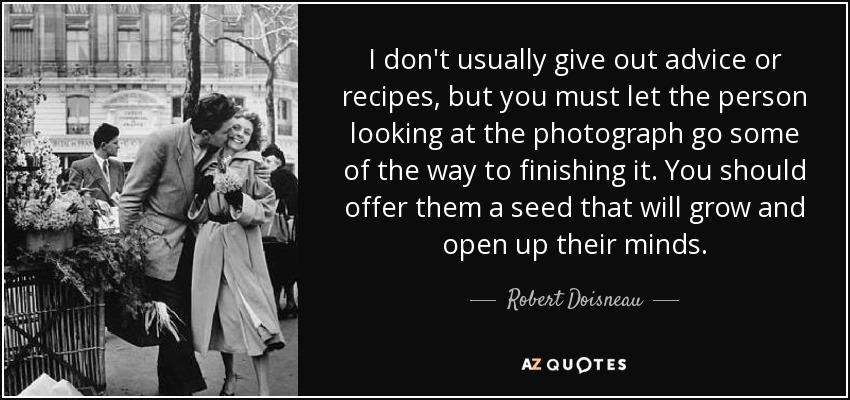 I don't usually give out advice or recipes, but you must let the person looking at the photograph go some of the way to finishing it. You should offer them a seed that will grow and open up their minds. - Robert Doisneau