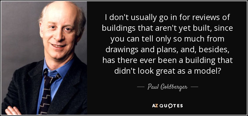 I don't usually go in for reviews of buildings that aren't yet built, since you can tell only so much from drawings and plans, and, besides, has there ever been a building that didn't look great as a model? - Paul Goldberger