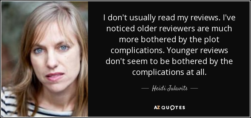 I don't usually read my reviews. I've noticed older reviewers are much more bothered by the plot complications. Younger reviews don't seem to be bothered by the complications at all. - Heidi Julavits