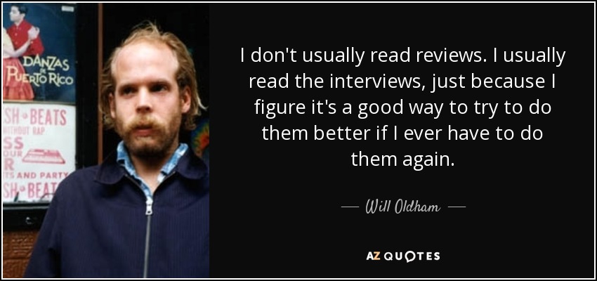I don't usually read reviews. I usually read the interviews, just because I figure it's a good way to try to do them better if I ever have to do them again. - Will Oldham