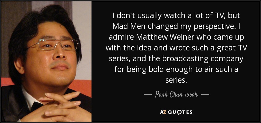 I don't usually watch a lot of TV, but Mad Men changed my perspective. I admire Matthew Weiner who came up with the idea and wrote such a great TV series, and the broadcasting company for being bold enough to air such a series. - Park Chan-wook