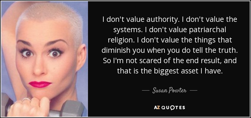 I don't value authority. I don't value the systems. I don't value patriarchal religion. I don't value the things that diminish you when you do tell the truth. So I'm not scared of the end result, and that is the biggest asset I have. - Susan Powter