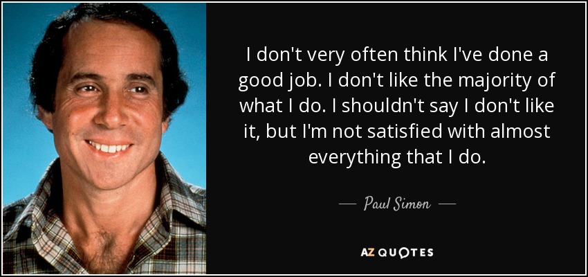 I don't very often think I've done a good job. I don't like the majority of what I do. I shouldn't say I don't like it, but I'm not satisfied with almost everything that I do. - Paul Simon