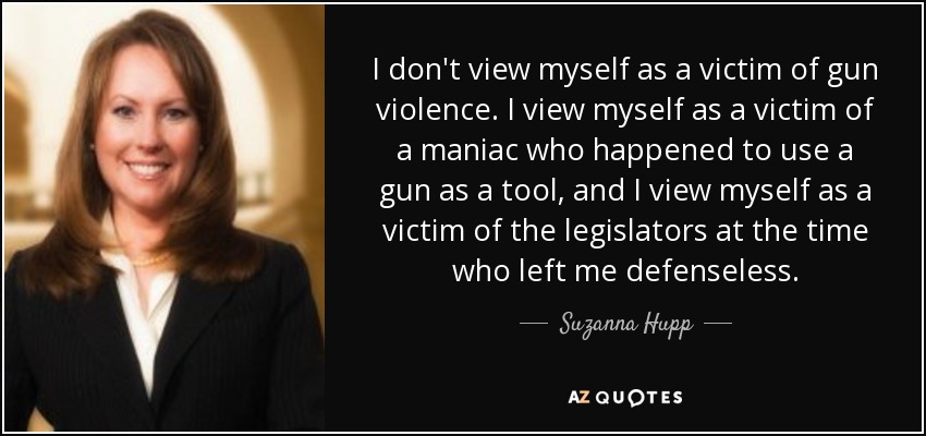 I don't view myself as a victim of gun violence. I view myself as a victim of a maniac who happened to use a gun as a tool, and I view myself as a victim of the legislators at the time who left me defenseless. - Suzanna Hupp