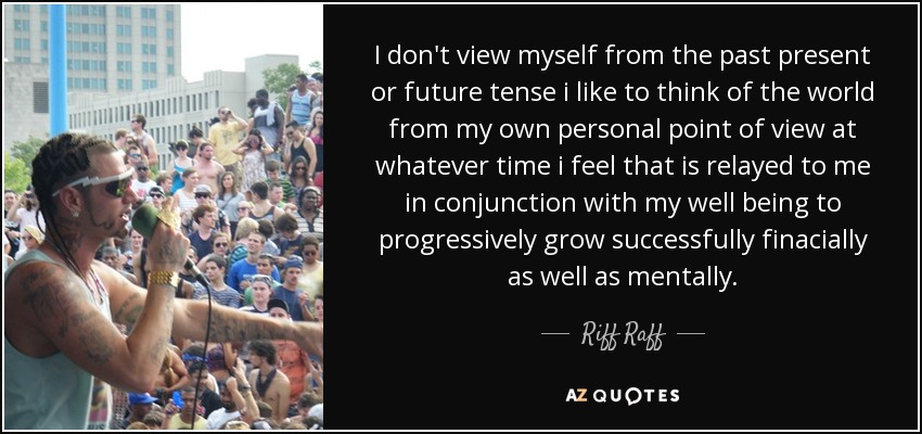 I don't view myself from the past present or future tense i like to think of the world from my own personal point of view at whatever time i feel that is relayed to me in conjunction with my well being to progressively grow successfully finacially as well as mentally. - Riff Raff