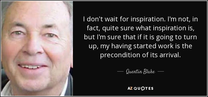 I don't wait for inspiration. I'm not, in fact, quite sure what inspiration is, but I'm sure that if it is going to turn up, my having started work is the precondition of its arrival. - Quentin Blake