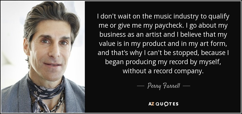 I don't wait on the music industry to qualify me or give me my paycheck. I go about my business as an artist and I believe that my value is in my product and in my art form, and that's why I can't be stopped, because I began producing my record by myself, without a record company. - Perry Farrell