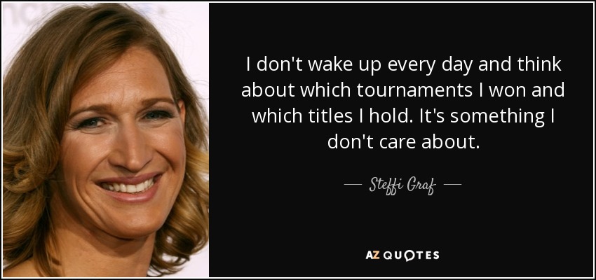 I don't wake up every day and think about which tournaments I won and which titles I hold. It's something I don't care about. - Steffi Graf