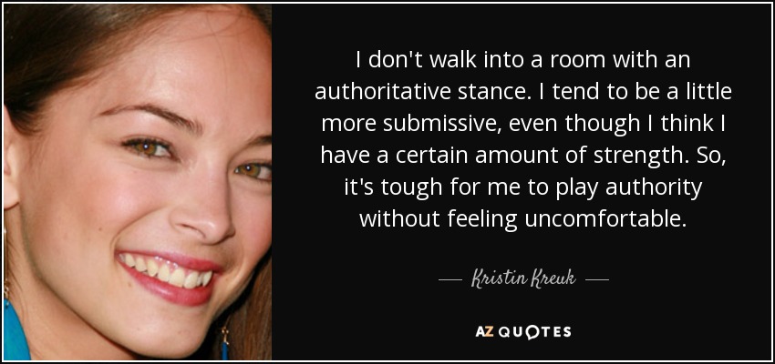 I don't walk into a room with an authoritative stance. I tend to be a little more submissive, even though I think I have a certain amount of strength. So, it's tough for me to play authority without feeling uncomfortable. - Kristin Kreuk