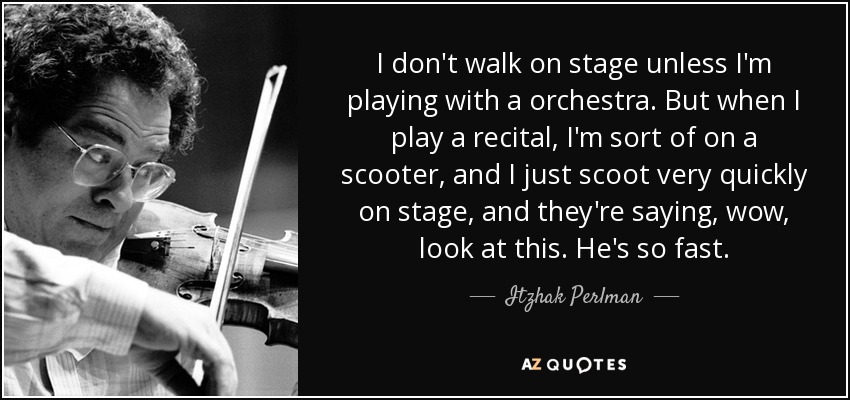 I don't walk on stage unless I'm playing with a orchestra. But when I play a recital, I'm sort of on a scooter, and I just scoot very quickly on stage, and they're saying, wow, look at this. He's so fast. - Itzhak Perlman