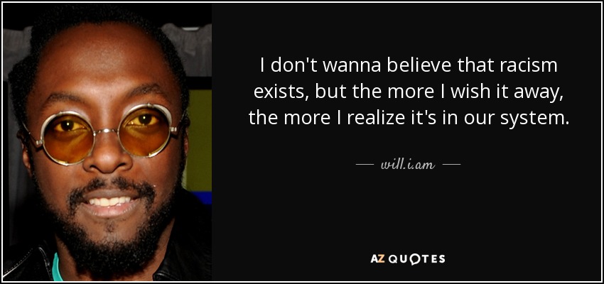 I don't wanna believe that racism exists, but the more I wish it away, the more I realize it's in our system. - will.i.am