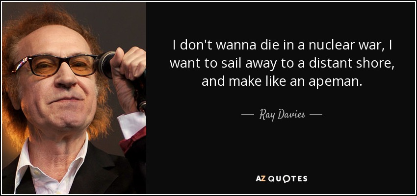 I don't wanna die in a nuclear war, I want to sail away to a distant shore, and make like an apeman. - Ray Davies