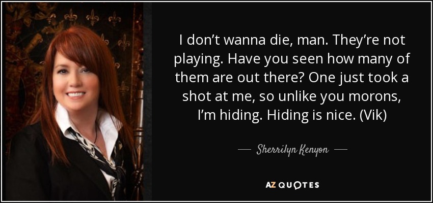 I don’t wanna die, man. They’re not playing. Have you seen how many of them are out there? One just took a shot at me, so unlike you morons, I’m hiding. Hiding is nice. (Vik) - Sherrilyn Kenyon