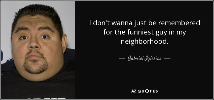 I don't wanna just be remembered for the funniest guy in my neighborhood. - Gabriel Iglesias