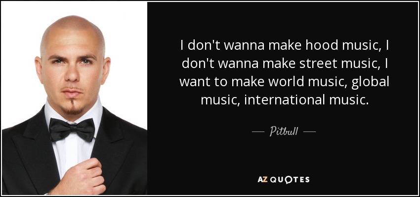 I don't wanna make hood music, I don't wanna make street music, I want to make world music, global music, international music. - Pitbull
