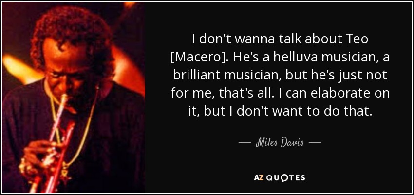 I don't wanna talk about Teo [Macero]. He's a helluva musician, a brilliant musician, but he's just not for me, that's all. I can elaborate on it, but I don't want to do that. - Miles Davis