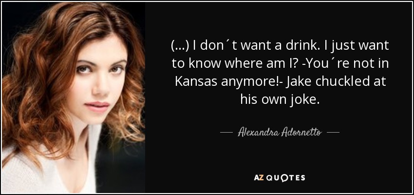 (...) I don´t want a drink. I just want to know where am I? -You´re not in Kansas anymore!- Jake chuckled at his own joke. - Alexandra Adornetto