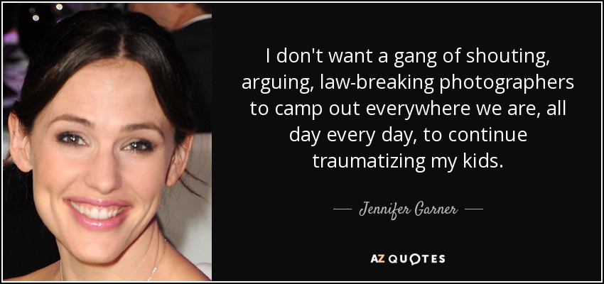 I don't want a gang of shouting, arguing, law-breaking photographers to camp out everywhere we are, all day every day, to continue traumatizing my kids. - Jennifer Garner
