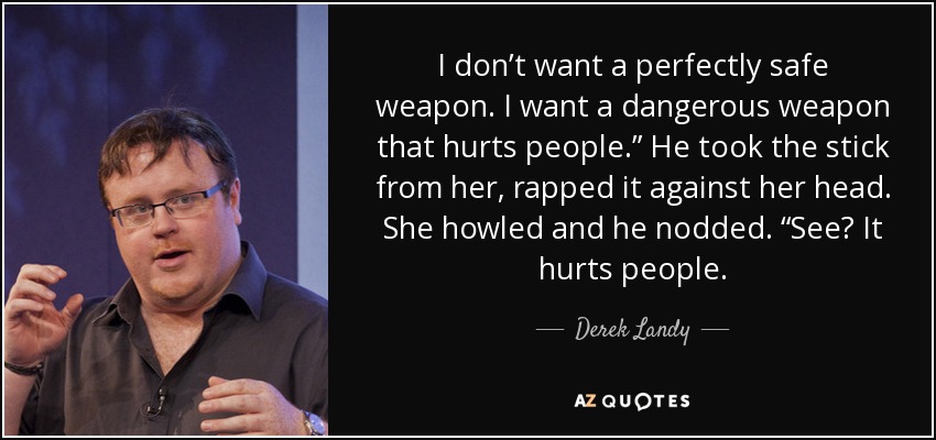 I don’t want a perfectly safe weapon. I want a dangerous weapon that hurts people.” He took the stick from her, rapped it against her head. She howled and he nodded. “See? It hurts people. - Derek Landy